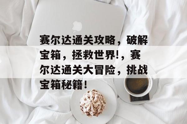 赛尔达通关攻略,破解宝箱,拯救世界!,赛尔达通关大冒险,挑战宝箱秘籍! 赛尔达通关攻略,破解宝箱,拯救世界!,赛尔达通关大冒险,挑战宝箱秘籍!