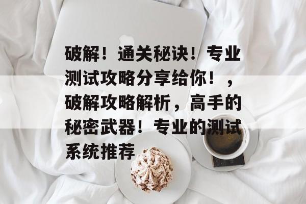 破解!通关秘诀!专业测试攻略分享给你!,破解攻略解析,高手的秘密武器!专业的测试系统推荐 破解!通关秘诀!专业测试攻略分享给你!,破解攻略解析,高手的秘密武器!专业的测试系统推荐