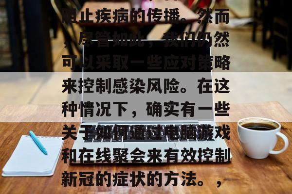 在面对汹涌澎湃的COVID-19疫情中,大家都明白,自己无法阻止疾病的传播。然而,尽管如此,我们仍然可以采取一些应对策略来控制感染风险。在这种情况下,确实有一些关于如何通过电脑游戏和在线聚会来有效控制新冠的症状的方法。,电脑游戏与在线聚会如何有效控制新冠疫情症状? 在面对汹涌澎湃的COVID-19疫情中,大家都明白,自己无法阻止疾病的传播。然而,尽管如此,我们仍然可以采取一些应对策略来控制感染风险。在这种情况下,确实有一些关于如何通过电脑游戏和在线聚会来有效控制新冠的症状的方法。,电脑游戏与在线聚会如何有效控制新冠疫情症状?