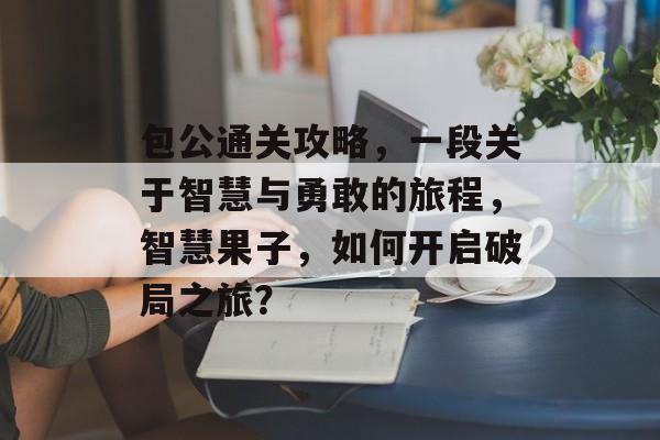 包公通关攻略,一段关于智慧与勇敢的旅程,智慧果子,如何开启破局之旅? 包公通关攻略,一段关于智慧与勇敢的旅程,智慧果子,如何开启破局之旅?