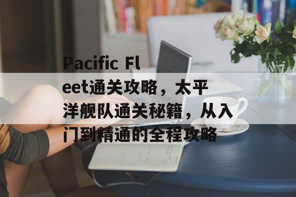 Pacific Fleet通关攻略，太平洋舰队通关秘籍，从入门到精通的全程攻略