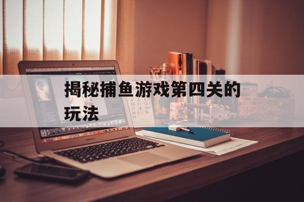揭秘捕鱼游戏第四关的玩法 揭秘捕鱼游戏第四关的玩法