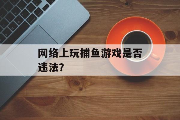 网络上玩捕鱼游戏是否违法? 网络上玩捕鱼游戏是否违法?