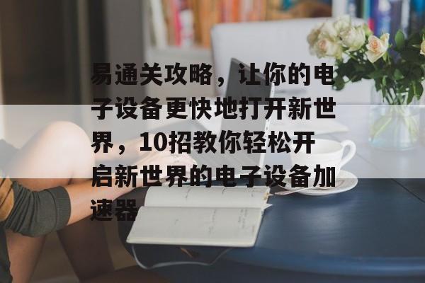 易通关攻略,让你的电子设备更快地打开新世界,10招教你轻松开启新世界的电子设备加速器 易通关攻略,让你的电子设备更快地打开新世界,10招教你轻松开启新世界的电子设备加速器