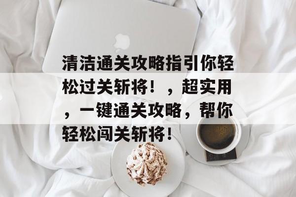 清洁通关攻略指引你轻松过关斩将!,超实用,一键通关攻略,帮你轻松闯关斩将! 清洁通关攻略指引你轻松过关斩将!,超实用,一键通关攻略,帮你轻松闯关斩将!
