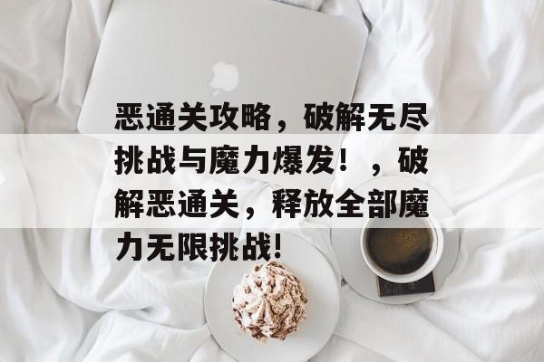 恶通关攻略,破解无尽挑战与魔力爆发!,破解恶通关,释放全部魔力无限挑战! 恶通关攻略,破解无尽挑战与魔力爆发!,破解恶通关,释放全部魔力无限挑战!