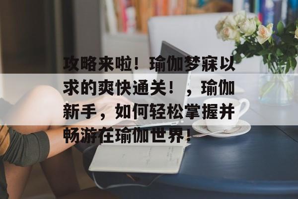 攻略来啦!瑜伽梦寐以求的爽快通关!,瑜伽新手,如何轻松掌握并畅游在瑜伽世界! 攻略来啦!瑜伽梦寐以求的爽快通关!,瑜伽新手,如何轻松掌握并畅游在瑜伽世界!