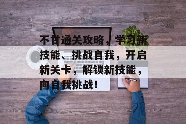 不甘通关攻略，学习新技能、挑战自我，开启新关卡，解锁新技能，向自我挑战！