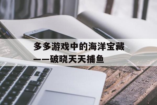 多多游戏中的海洋宝藏——破晓天天捕鱼 多多游戏中的海洋宝藏——破晓天天捕鱼