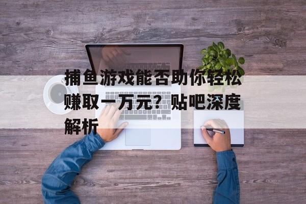 捕鱼游戏能否助你轻松赚取一万元?贴吧深度解析 捕鱼游戏能否助你轻松赚取一万元?贴吧深度解析