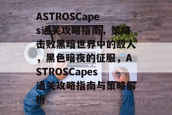 ASTROSCapes通关攻略指南,策略击败黑暗世界中的敌人,黑色暗夜的征服,ASTROSCapes通关攻略指南与策略解析 ASTROSCapes通关攻略指南,策略击败黑暗世界中的敌人,黑色暗夜的征服,ASTROSCapes通关攻略指南与策略解析
