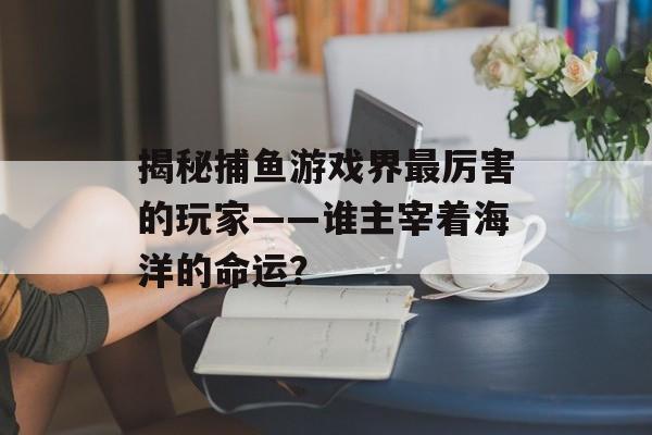 揭秘捕鱼游戏界最厉害的玩家——谁主宰着海洋的命运？