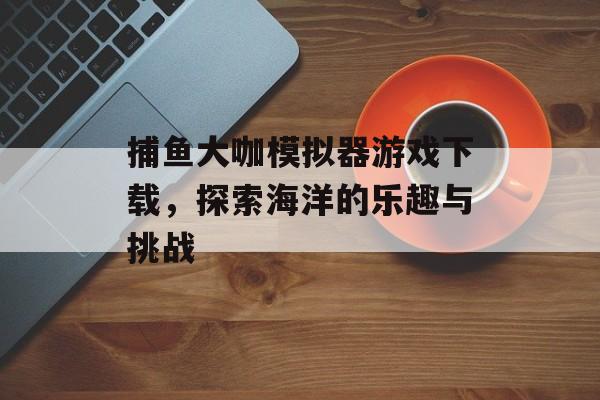 捕鱼大咖模拟器游戏下载，探索海洋的乐趣与挑战