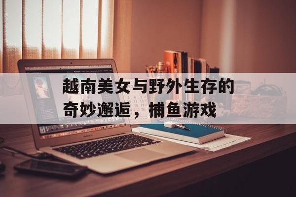 越南美女与野外生存的奇妙邂逅，捕鱼游戏