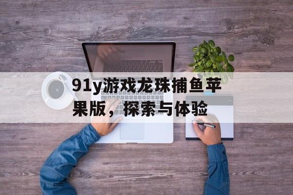 91y游戏龙珠捕鱼苹果版,探索与体验 91y游戏龙珠捕鱼苹果版,探索与体验
