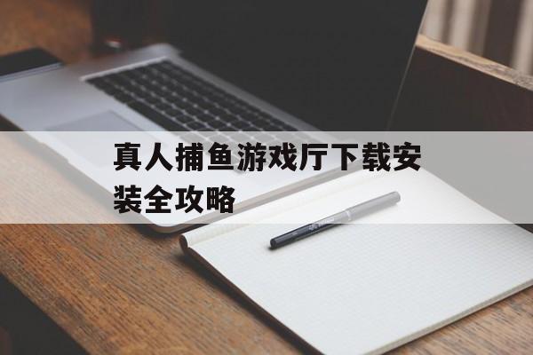 真人捕鱼游戏厅下载安装全攻略 真人捕鱼游戏厅下载安装全攻略
