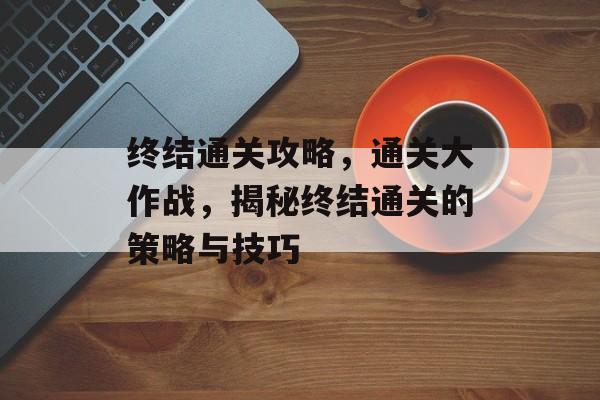 终结通关攻略,通关大作战,揭秘终结通关的策略与技巧 终结通关攻略,通关大作战,揭秘终结通关的策略与技巧
