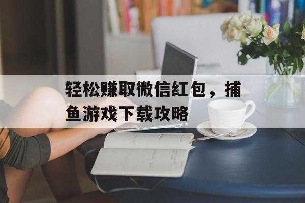 轻松赚取微信红包,捕鱼游戏下载攻略 轻松赚取微信红包,捕鱼游戏下载攻略
