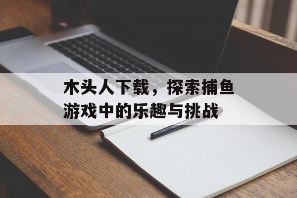 木头人下载，探索捕鱼游戏中的乐趣与挑战