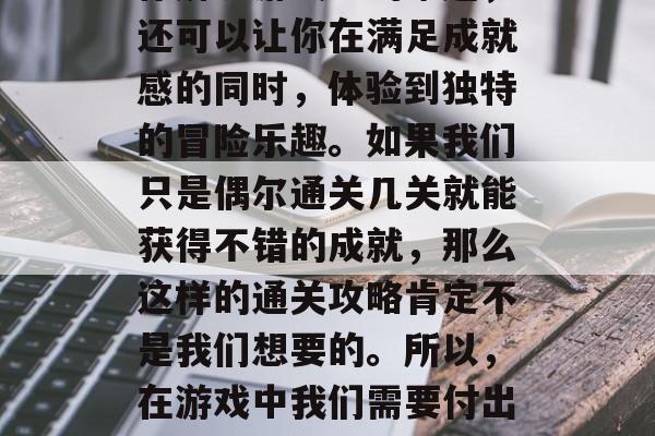 在探索世界的过程中,通关是一个必不可少的过程。它不仅可以帮助你解决游戏中的难题,还可以让你在满足成就感的同时,体验到独特的冒险乐趣。如果我们只是偶尔通关几关就能获得不错的成就,那么这样的通关攻略肯定不是我们想要的。所以,在游戏中我们需要付出一些时间和努力来达成我们的目标。,从不轻易通关,提升游戏体验的秘诀和策略 在探索世界的过程中,通关是一个必不可少的过程。它不仅可以帮助你解决游戏中的难题,还可以让你在满足成就感的同时,体验到独特的冒险乐趣。如果我们只是偶尔通关几关就能获得不错的成就,那么这样的通关攻略肯定不是我们想要的。所以,在游戏中我们需要付出一些时间和努力来达成我们的目标。,从不轻易通关,提升游戏体验的秘诀和策略