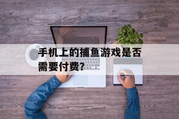 手机上的捕鱼游戏是否需要付费? 手机上的捕鱼游戏是否需要付费?