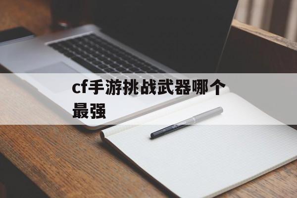 cf手游挑战武器哪个最强 cf手游挑战武器哪个最强