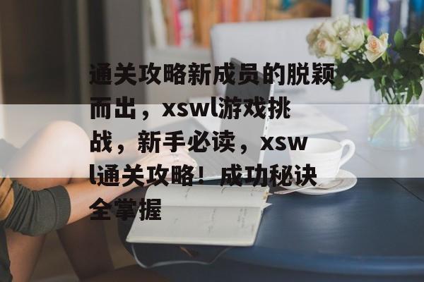 通关攻略新成员的脱颖而出,xswl游戏挑战,新手必读,xswl通关攻略!成功秘诀全掌握 通关攻略新成员的脱颖而出,xswl游戏挑战,新手必读,xswl通关攻略!成功秘诀全掌握