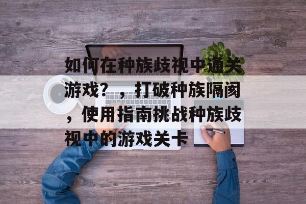 如何在种族歧视中通关游戏?,打破种族隔阂,使用指南挑战种族歧视中的游戏关卡 如何在种族歧视中通关游戏?,打破种族隔阂,使用指南挑战种族歧视中的游戏关卡