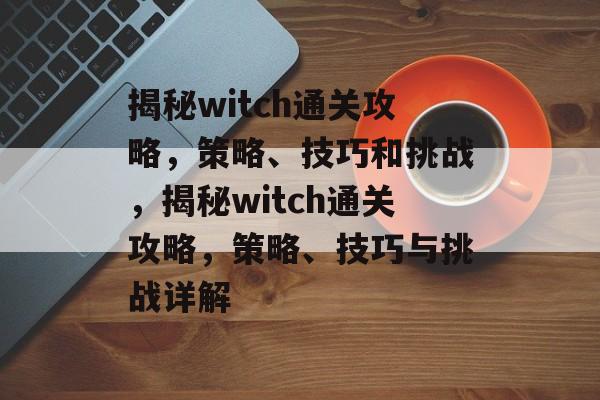 揭秘witch通关攻略,策略、技巧和挑战,揭秘witch通关攻略,策略、技巧与挑战详解 揭秘witch通关攻略,策略、技巧和挑战,揭秘witch通关攻略,策略、技巧与挑战详解