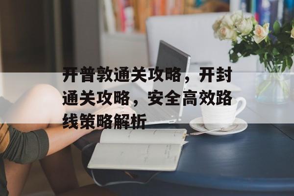 开普敦通关攻略,开封通关攻略,安全高效路线策略解析 开普敦通关攻略,开封通关攻略,安全高效路线策略解析