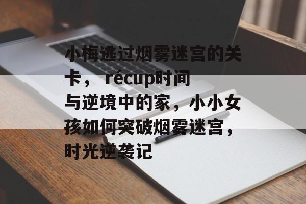 小梅逃过烟雾迷宫的关卡, récup时间与逆境中的家,小小女孩如何突破烟雾迷宫,时光逆袭记 小梅逃过烟雾迷宫的关卡, récup时间与逆境中的家,小小女孩如何突破烟雾迷宫,时光逆袭记