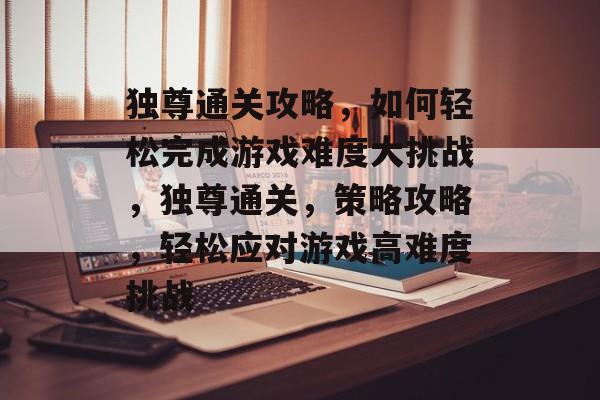 独尊通关攻略,如何轻松完成游戏难度大挑战,独尊通关,策略攻略,轻松应对游戏高难度挑战 独尊通关攻略,如何轻松完成游戏难度大挑战,独尊通关,策略攻略,轻松应对游戏高难度挑战