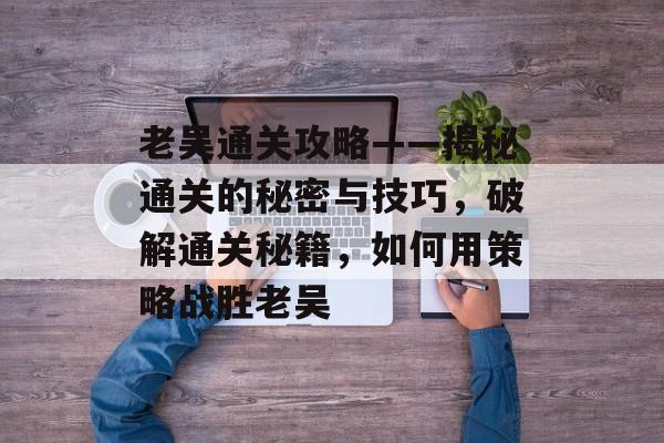 老吴通关攻略——揭秘通关的秘密与技巧,破解通关秘籍,如何用策略战胜老吴 老吴通关攻略——揭秘通关的秘密与技巧,破解通关秘籍,如何用策略战胜老吴