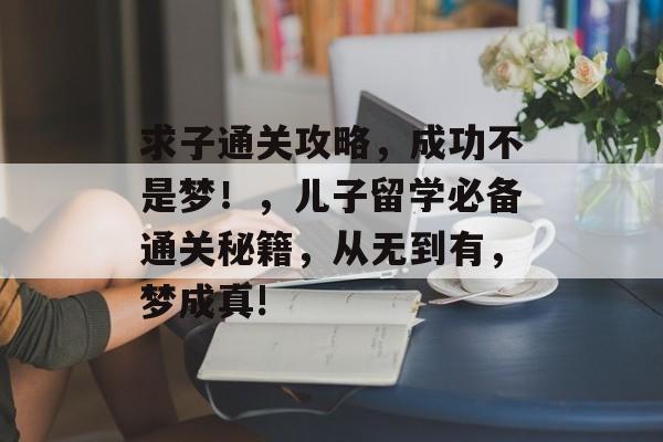 求子通关攻略,成功不是梦!,儿子留学必备通关秘籍,从无到有,梦成真! 求子通关攻略,成功不是梦!,儿子留学必备通关秘籍,从无到有,梦成真!