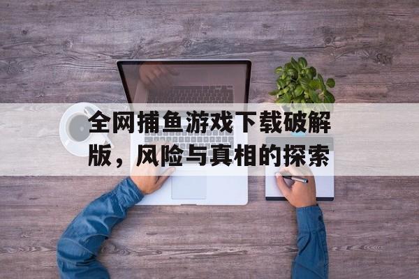 全网捕鱼游戏下载破解版,风险与真相的探索 全网捕鱼游戏下载破解版,风险与真相的探索