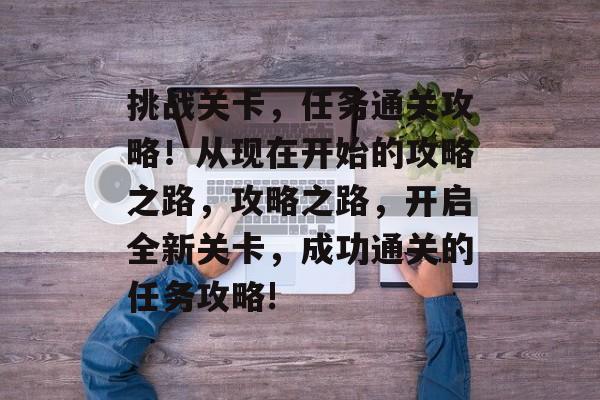 挑战关卡,任务通关攻略!从现在开始的攻略之路,攻略之路,开启全新关卡,成功通关的任务攻略! 挑战关卡,任务通关攻略!从现在开始的攻略之路,攻略之路,开启全新关卡,成功通关的任务攻略!