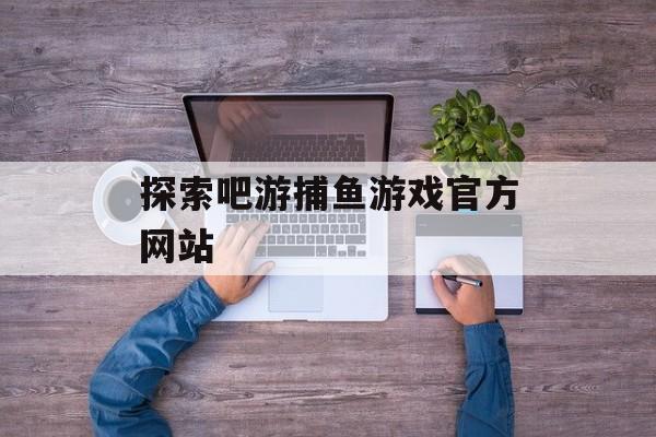 探索吧游捕鱼游戏官方网站 探索吧游捕鱼游戏官方网站
