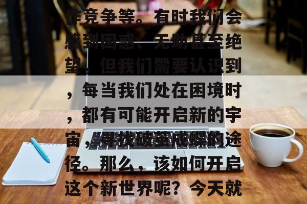 在现实生活中,我们都曾遇到过各种困难和挑战,例如学业压力、工作竞争等。有时我们会感到困惑、无助甚至绝望,但我们需要认识到,每当我们处在困境时,都有可能开启新的宇宙,寻找破茧成蝶的途径。那么,该如何开启这个新世界呢?今天就来聊聊创作创造力通关攻略吧!,创意通关,破茧成蝶之路 在现实生活中,我们都曾遇到过各种困难和挑战,例如学业压力、工作竞争等。有时我们会感到困惑、无助甚至绝望,但我们需要认识到,每当我们处在困境时,都有可能开启新的宇宙,寻找破茧成蝶的途径。那么,该如何开启这个新世界呢?今天就来聊聊创作创造力通关攻略吧!,创意通关,破茧成蝶之路