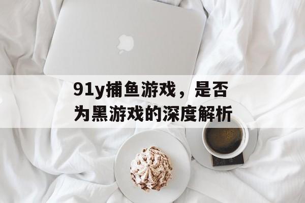 91y捕鱼游戏,是否为黑游戏的深度解析 91y捕鱼游戏,是否为黑游戏的深度解析
