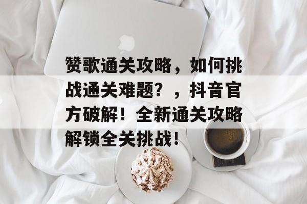 赞歌通关攻略,如何挑战通关难题?,抖音官方破解!全新通关攻略解锁全关挑战! 赞歌通关攻略,如何挑战通关难题?,抖音官方破解!全新通关攻略解锁全关挑战!