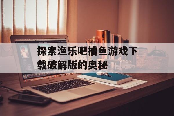 探索渔乐吧捕鱼游戏下载破解版的奥秘 探索渔乐吧捕鱼游戏下载破解版的奥秘