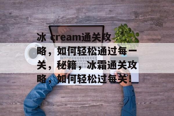 冰 cream通关攻略,如何轻松通过每一关,秘籍,冰霜通关攻略,如何轻松过每关! 冰 cream通关攻略,如何轻松通过每一关,秘籍,冰霜通关攻略,如何轻松过每关!