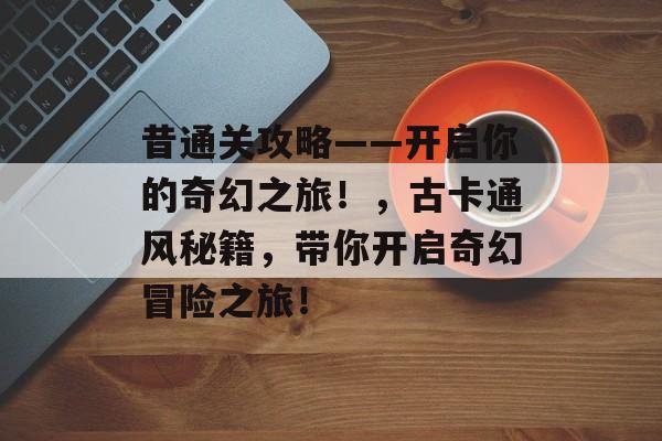 昔通关攻略——开启你的奇幻之旅!,古卡通风秘籍,带你开启奇幻冒险之旅! 昔通关攻略——开启你的奇幻之旅!,古卡通风秘籍,带你开启奇幻冒险之旅!