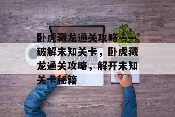 卧虎藏龙通关攻略——破解未知关卡,卧虎藏龙通关攻略,解开未知关卡秘籍 卧虎藏龙通关攻略——破解未知关卡,卧虎藏龙通关攻略,解开未知关卡秘籍