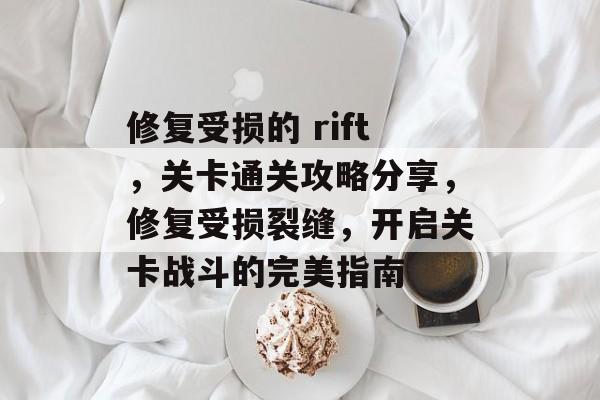 修复受损的 rift,关卡通关攻略分享,修复受损裂缝,开启关卡战斗的完美指南 修复受损的 rift,关卡通关攻略分享,修复受损裂缝,开启关卡战斗的完美指南