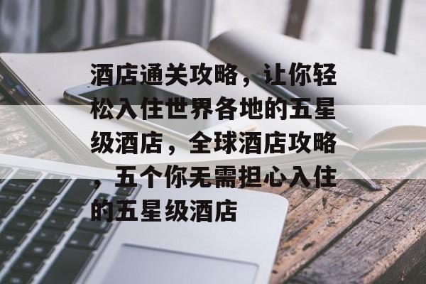 酒店通关攻略,让你轻松入住世界各地的五星级酒店,全球酒店攻略,五个你无需担心入住的五星级酒店 酒店通关攻略,让你轻松入住世界各地的五星级酒店,全球酒店攻略,五个你无需担心入住的五星级酒店