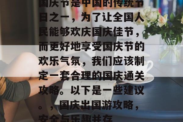 国庆节是中国的传统节日之一,为了让全国人民能够欢庆国庆佳节,而更好地享受国庆节的欢乐气氛,我们应该制定一套合理的国庆通关攻略。以下是一些建议。,国庆出国游攻略,安全与乐趣并存 国庆节是中国的传统节日之一,为了让全国人民能够欢庆国庆佳节,而更好地享受国庆节的欢乐气氛,我们应该制定一套合理的国庆通关攻略。以下是一些建议。,国庆出国游攻略,安全与乐趣并存