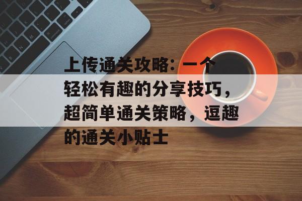 上传通关攻略: 一个轻松有趣的分享技巧,超简单通关策略,逗趣的通关小贴士 上传通关攻略: 一个轻松有趣的分享技巧,超简单通关策略,逗趣的通关小贴士