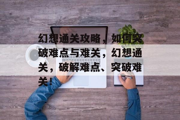 幻想通关攻略,如何突破难点与难关,幻想通关,破解难点、突破难关! 幻想通关攻略,如何突破难点与难关,幻想通关,破解难点、突破难关!