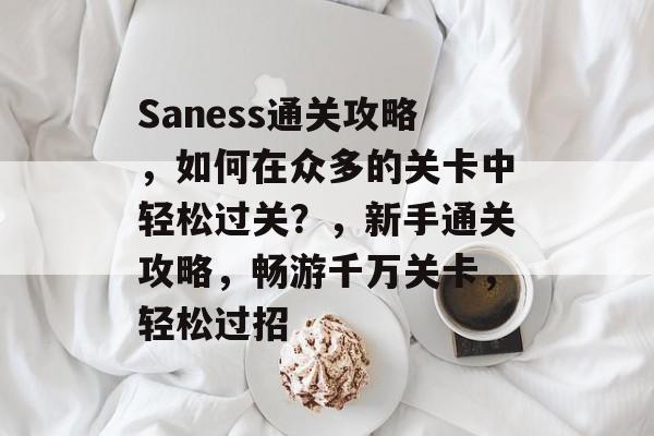 Saness通关攻略，如何在众多的关卡中轻松过关？，新手通关攻略，畅游千万关卡，轻松过招